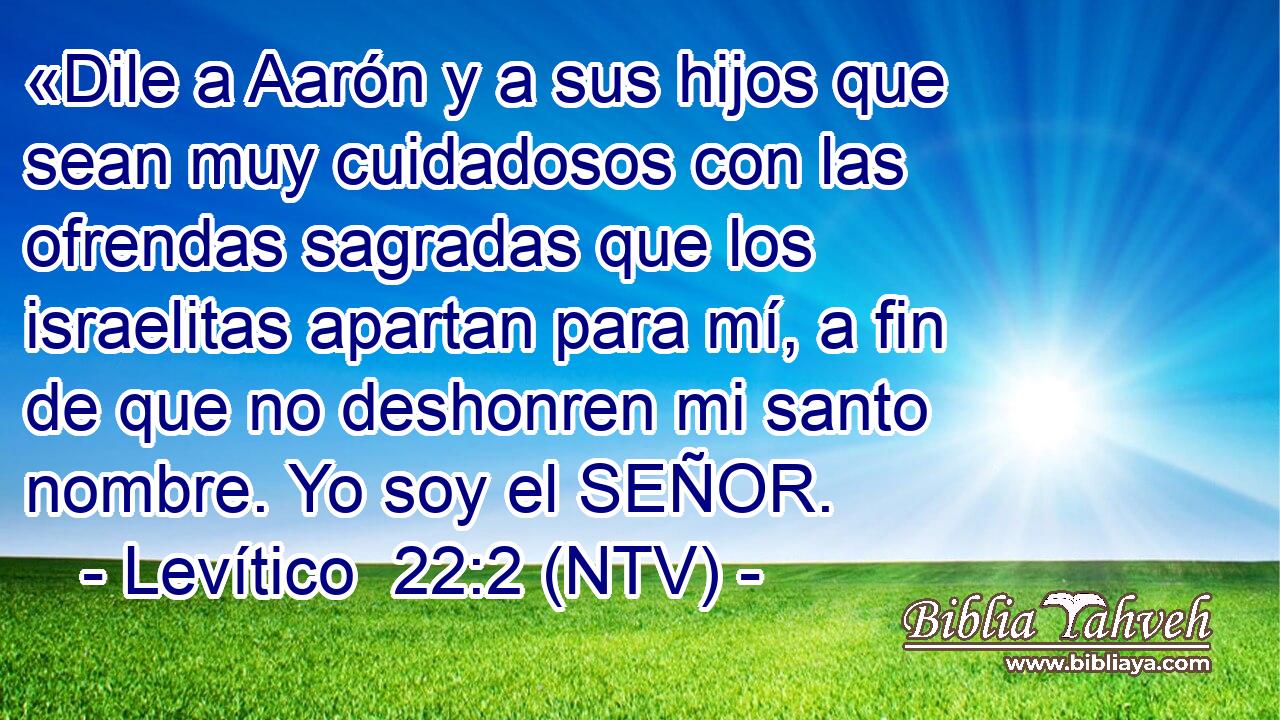 «Dile a Aarón y a sus hijos que sean muy cuidadosos con las ofrendas sagradas que los israelitas apartan para mí, a fin de que no deshonren mi santo nombre. Yo soy el SEÑOR.