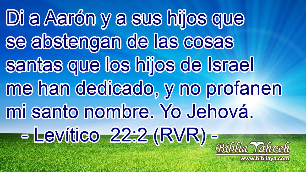 Di a Aarón y a sus hijos que se abstengan de las cosas santas que los hijos de Israel me han dedicado, y no profanen mi santo nombre. Yo Jehová.