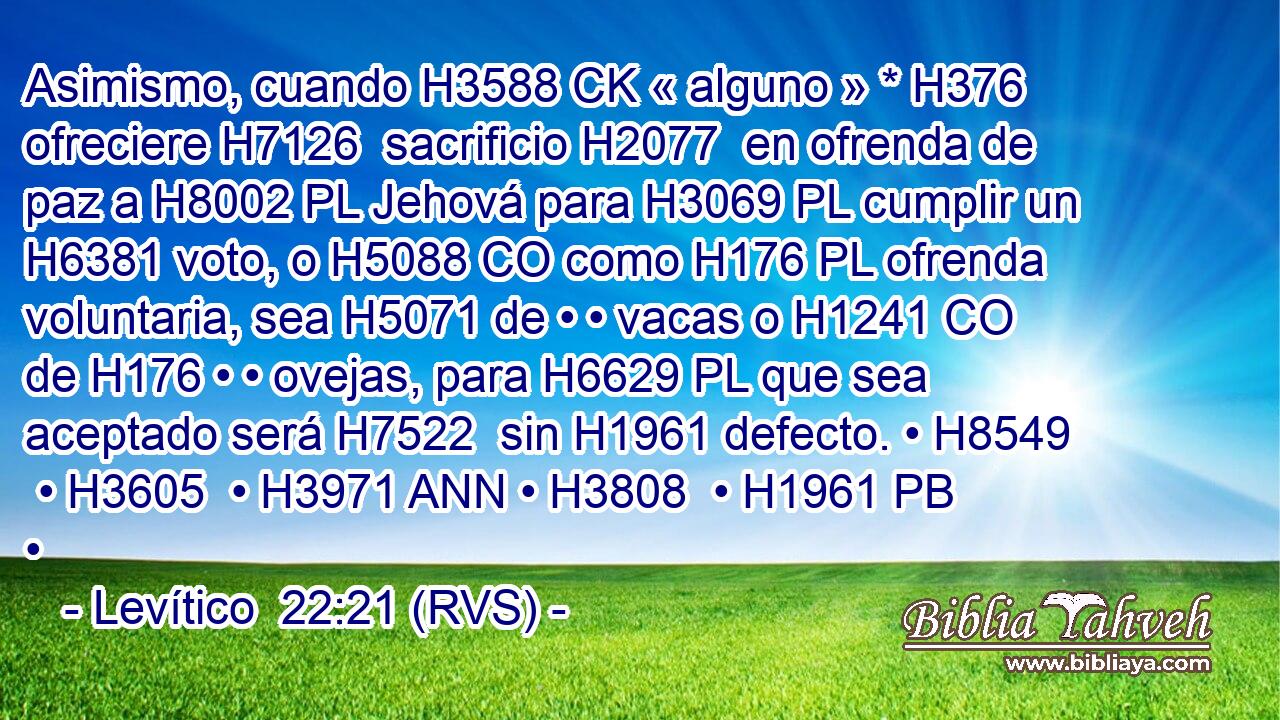 Asimismo, cuando H3588 CK « alguno » * H376  ofreciere H7126  sacrificio H2077  en ofrenda de paz a H8002 PL Jehová para H3069 PL cumplir un H6381 voto, o H5088 CO como H176 PL ofrenda voluntaria, sea H5071 de • • vacas o H1241 CO de H176 • • ovejas, para H6629 PL que sea aceptado será H7522  sin H1961 defecto. • H8549  • H3605  • H3971 ANN • H3808  • H1961 PB • 