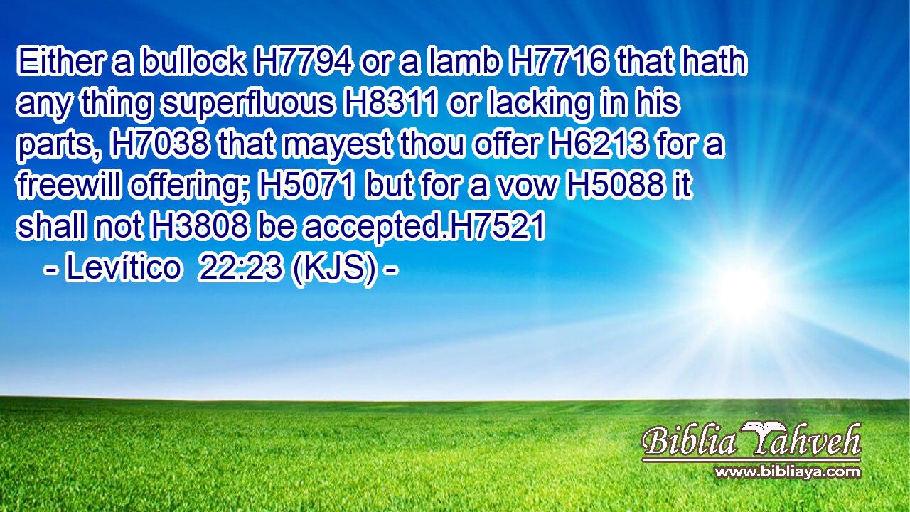 Either a bullock H7794 or a lamb H7716 that hath any thing superfluous H8311 or lacking in his parts, H7038 that mayest thou offer H6213 for a freewill offering; H5071 but for a vow H5088 it shall not H3808 be accepted.H7521