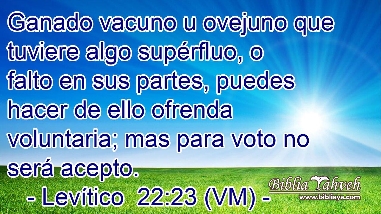  Ganado vacuno u ovejuno que tuviere algo supérfluo, o falto en sus partes, puedes hacer de ello ofrenda voluntaria; mas para voto no será acepto. 