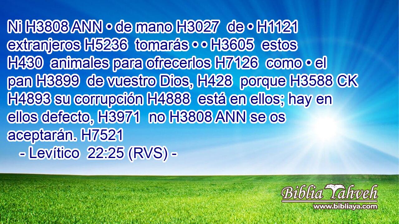 Ni H3808 ANN • de mano H3027  de • H1121  extranjeros H5236  tomarás • • H3605  estos H430  animales para ofrecerlos H7126  como • el pan H3899  de vuestro Dios, H428  porque H3588 CK H4893 su corrupción H4888  está en ellos; hay en ellos defecto, H3971  no H3808 ANN se os aceptarán. H7521  