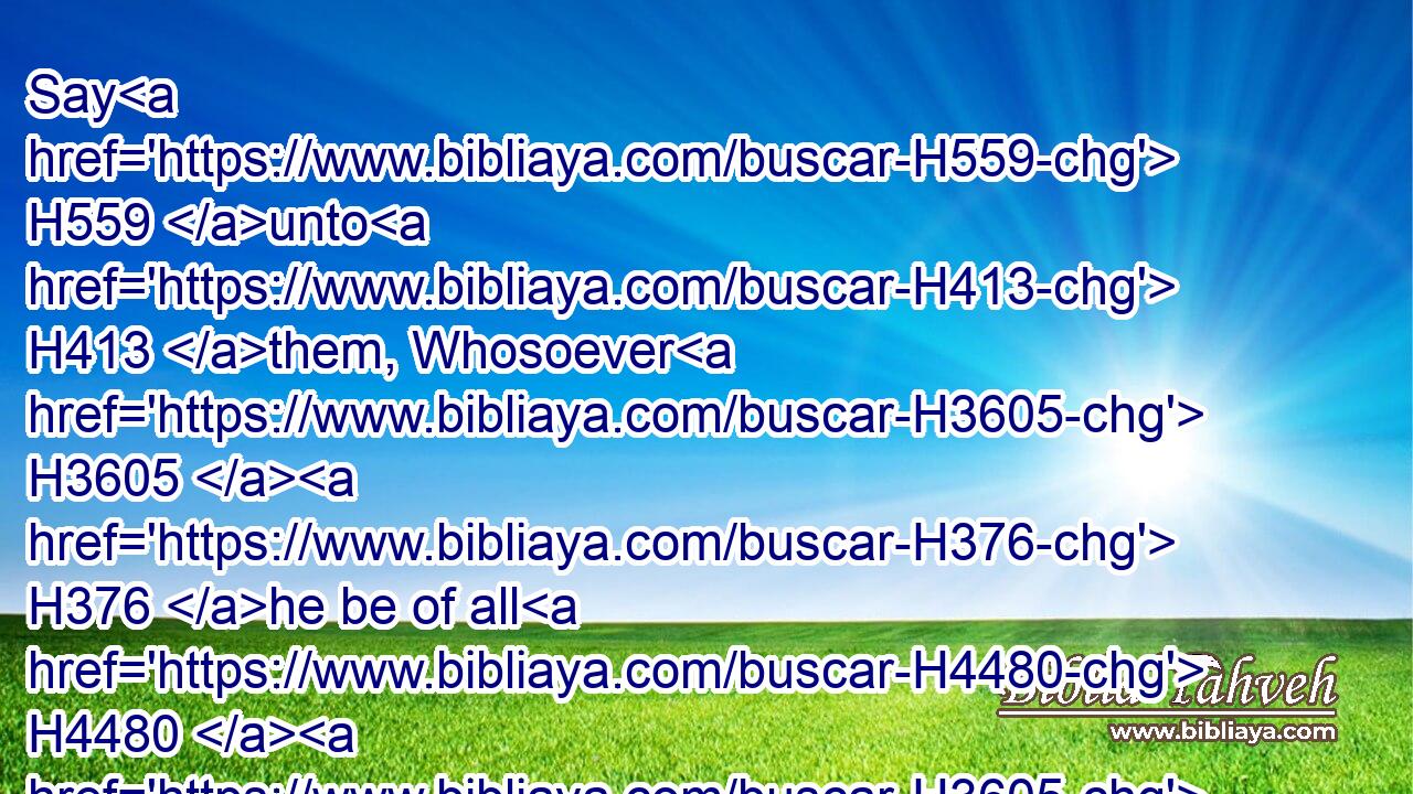 Say H559 unto H413 them, Whosoever H3605  H376 he be of all H4480  H3605 your seed H2233 among your generations, H1755 that H834 goeth H7126 unto H413 the holy things, H6944 which H834 the children H1121 of Israel H3478 hallow H6942 unto the LORD, H3068 having his uncleanness H2932 upon H5921 him, that H1931 soul H5315 shall be cut off H3772 from my presence: H4480  H6440 I H589 am the LORD.H3068