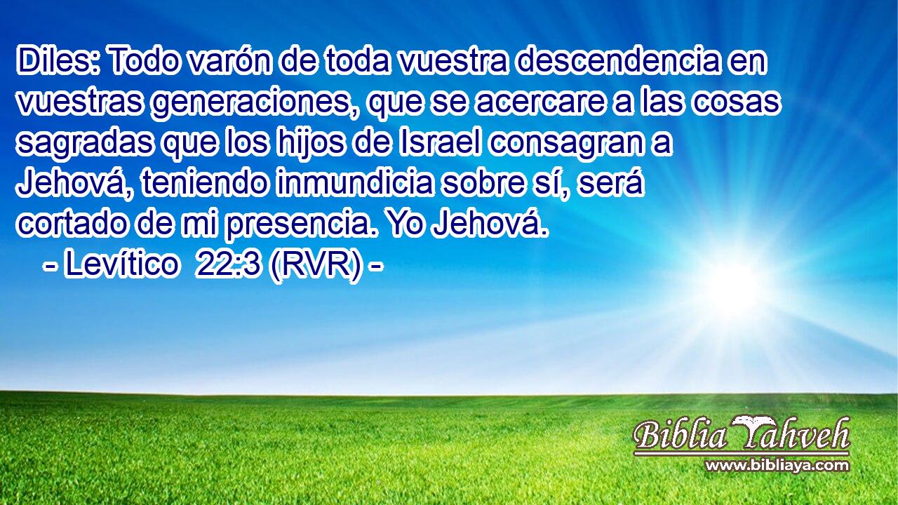 Diles: Todo varón de toda vuestra descendencia en vuestras generaciones, que se acercare a las cosas sagradas que los hijos de Israel consagran a Jehová, teniendo inmundicia sobre sí, será cortado de mi presencia. Yo Jehová.