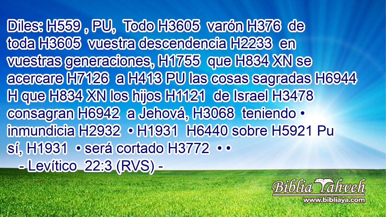 Diles: H559 , PU,  Todo H3605  varón H376  de toda H3605  vuestra descendencia H2233  en vuestras generaciones, H1755  que H834 XN se acercare H7126  a H413 PU las cosas sagradas H6944 H que H834 XN los hijos H1121  de Israel H3478  consagran H6942  a Jehová, H3068  teniendo • inmundicia H2932  • H1931  H6440 sobre H5921 Pu sí, H1931  • será cortado H3772  • •