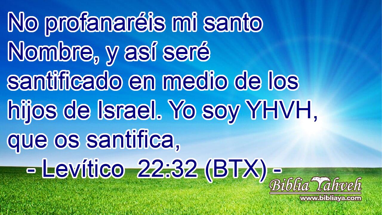 No profanaréis mi santo Nombre, y así seré santificado en medio de los hijos de Israel. Yo soy YHVH, que os santifica,