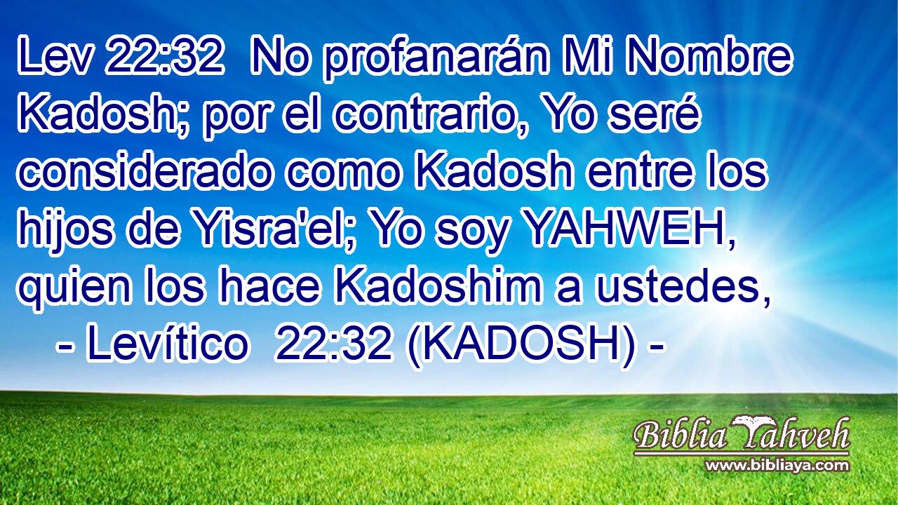  No profanarán Mi Nombre Kadosh; por el contrario, Yo seré considerado como Kadosh entre los hijos de Yisra'el; Yo soy YAHWEH, quien los hace Kadoshim a ustedes, 
