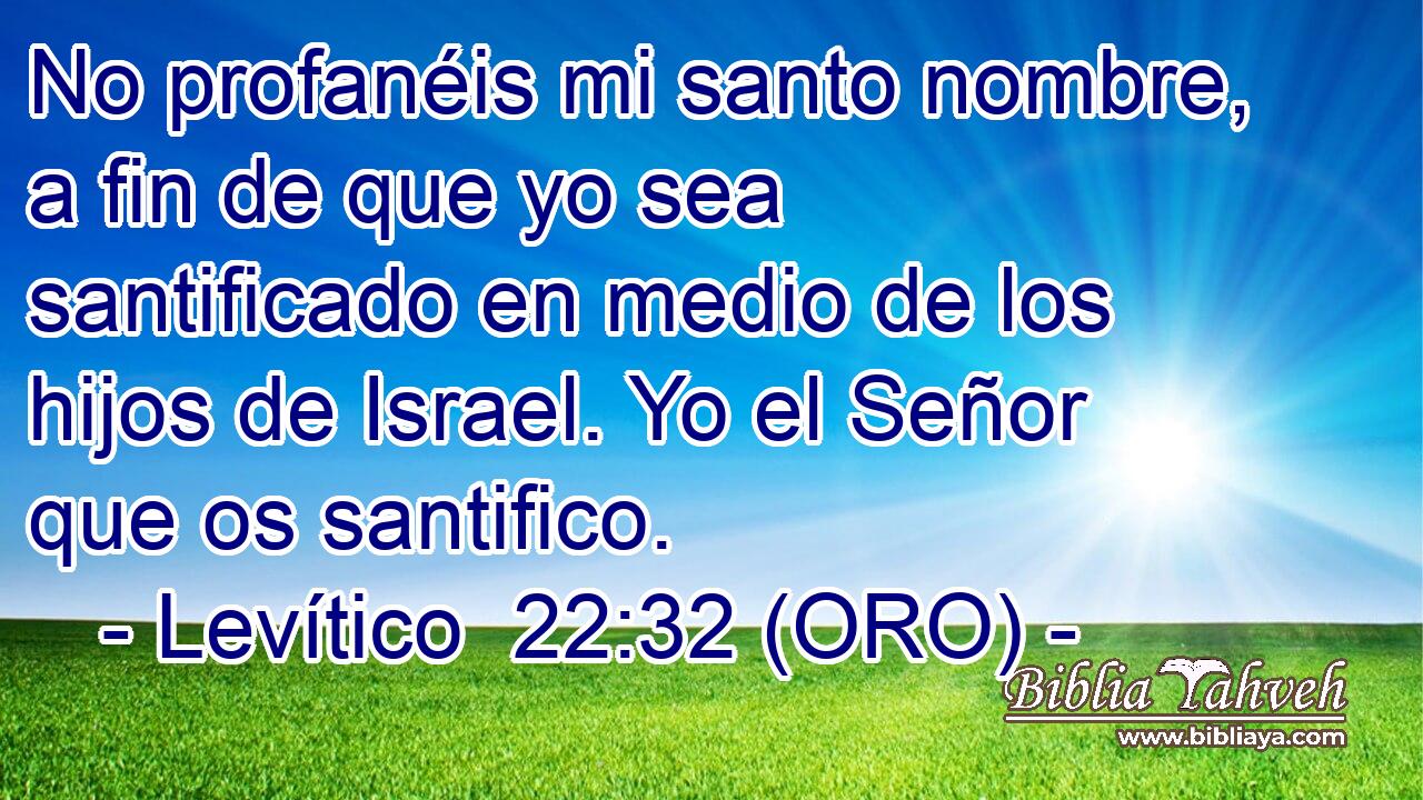  No profanéis mi santo nombre, a fin de que yo sea santificado en medio de los hijos de Israel. Yo el Señor que os santifico. 