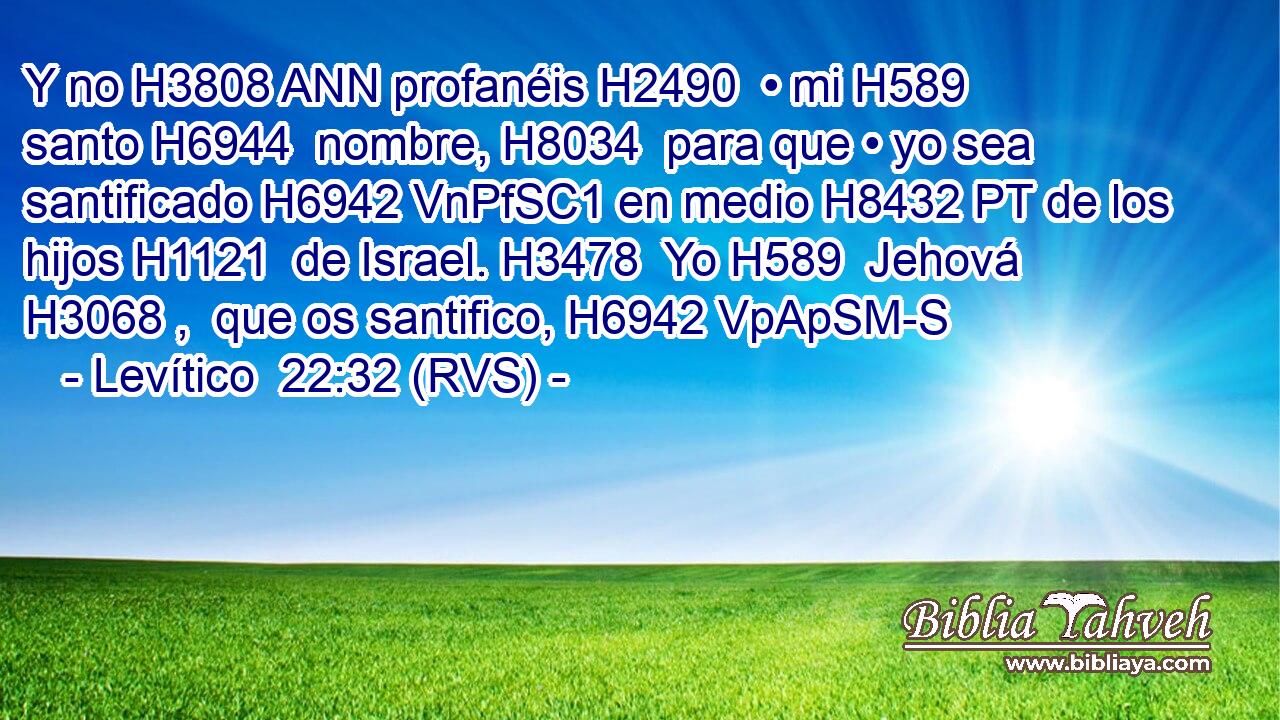 Y no H3808 ANN profanéis H2490  • mi H589  santo H6944  nombre, H8034  para que • yo sea santificado H6942 VnPfSC1 en medio H8432 PT de los hijos H1121  de Israel. H3478  Yo H589  Jehová H3068 ,  que os santifico, H6942 VpApSM-S 