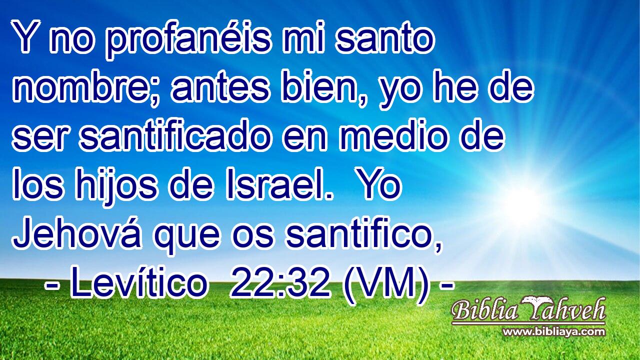  Y no profanéis mi santo nombre; antes bien, yo he de ser santificado en medio de los hijos de Israel.  Yo Jehová que os santifico, 