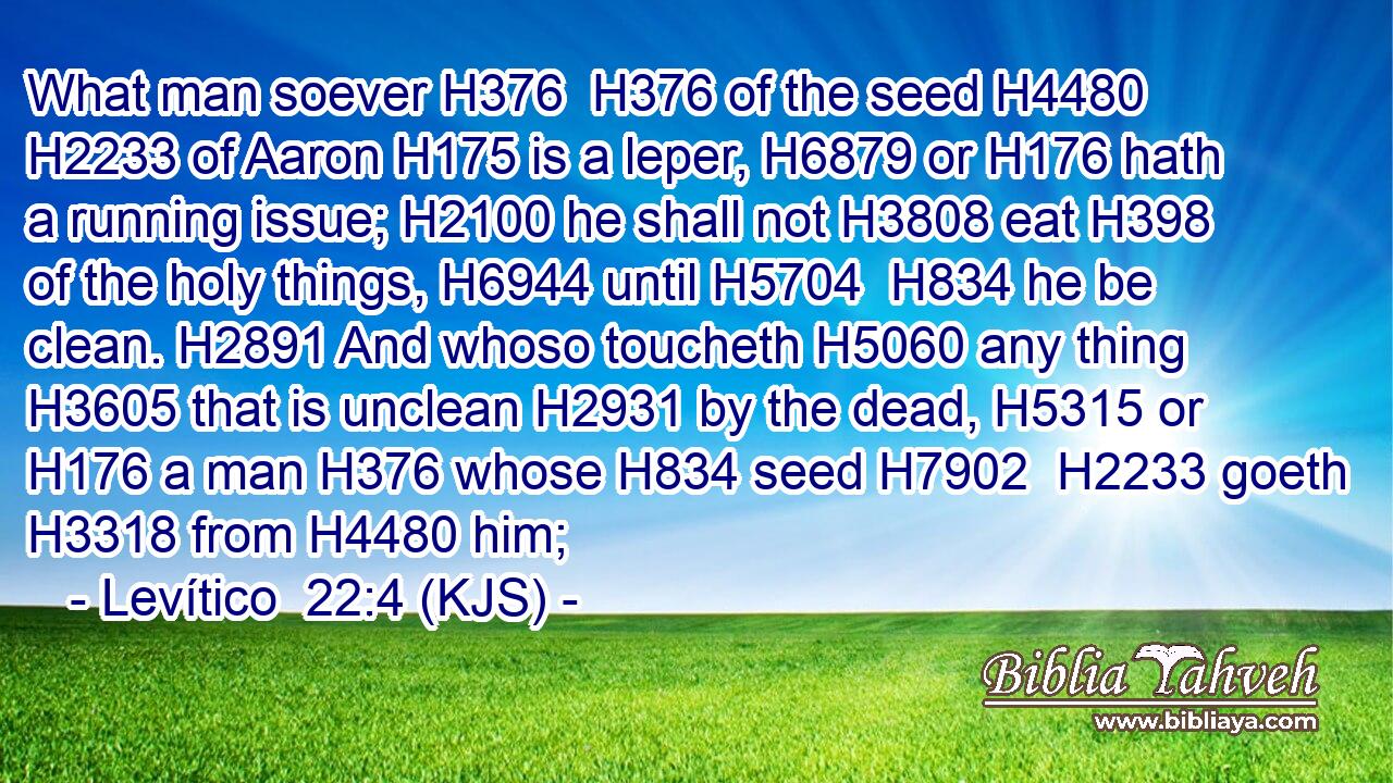 What man soever H376  H376 of the seed H4480  H2233 of Aaron H175 is a leper, H6879 or H176 hath a running issue; H2100 he shall not H3808 eat H398 of the holy things, H6944 until H5704  H834 he be clean. H2891 And whoso toucheth H5060 any thing H3605 that is unclean H2931 by the dead, H5315 or H176 a man H376 whose H834 seed H7902  H2233 goeth H3318 from H4480 him;