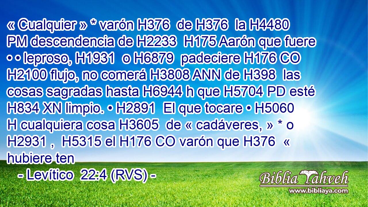 « Cualquier » * varón H376  de H376  la H4480 PM descendencia de H2233  H175 Aarón que fuere • • leproso, H1931  o H6879  padeciere H176 CO H2100 flujo, no comerá H3808 ANN de H398  las cosas sagradas hasta H6944 h que H5704 PD esté H834 XN limpio. • H2891  El que tocare • H5060 H cualquiera cosa H3605  de « cadáveres, » * o H2931 ,  H5315 el H176 CO varón que H376  « hubiere ten