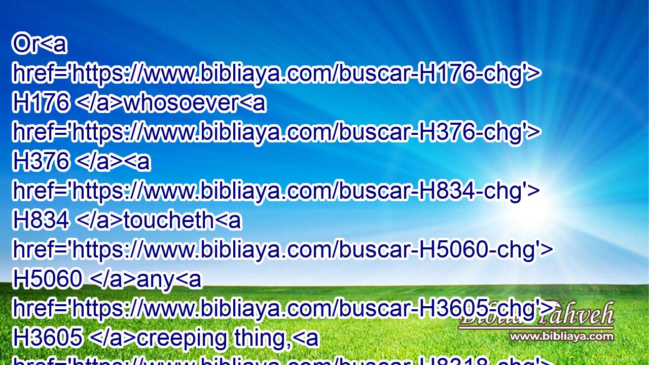 Or H176 whosoever H376  H834 toucheth H5060 any H3605 creeping thing, H8318 whereby H834 he may be made unclean, H2930 or H176 a man H120 of whom H834 he may take uncleanness, H2930 whatsoever H3605 uncleanness H2932 he hath;