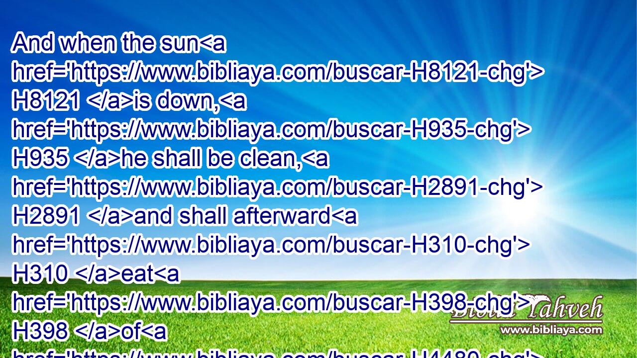 And when the sun H8121 is down, H935 he shall be clean, H2891 and shall afterward H310 eat H398 of H4480 the holy things; H6944 because H3588 it H1931 is his food.H3899