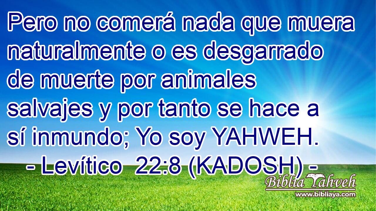  Pero no comerá nada que muera naturalmente o es desgarrado de muerte por animales salvajes y por tanto se hace a sí inmundo; Yo soy YAHWEH. 