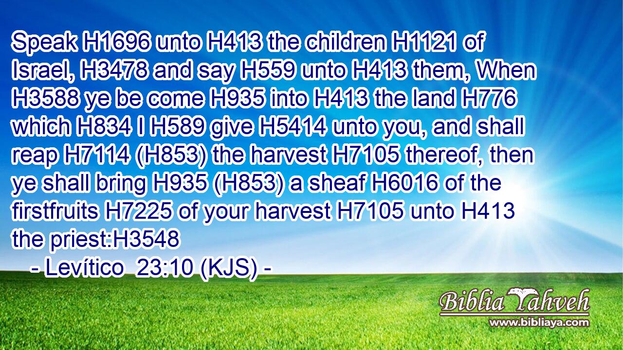 Speak H1696 unto H413 the children H1121 of Israel, H3478 and say H559 unto H413 them, When H3588 ye be come H935 into H413 the land H776 which H834 I H589 give H5414 unto you, and shall reap H7114 (H853) the harvest H7105 thereof, then ye shall bring H935 (H853) a sheaf H6016 of the firstfruits H7225 of your harvest H7105 unto H413 the priest:H3548