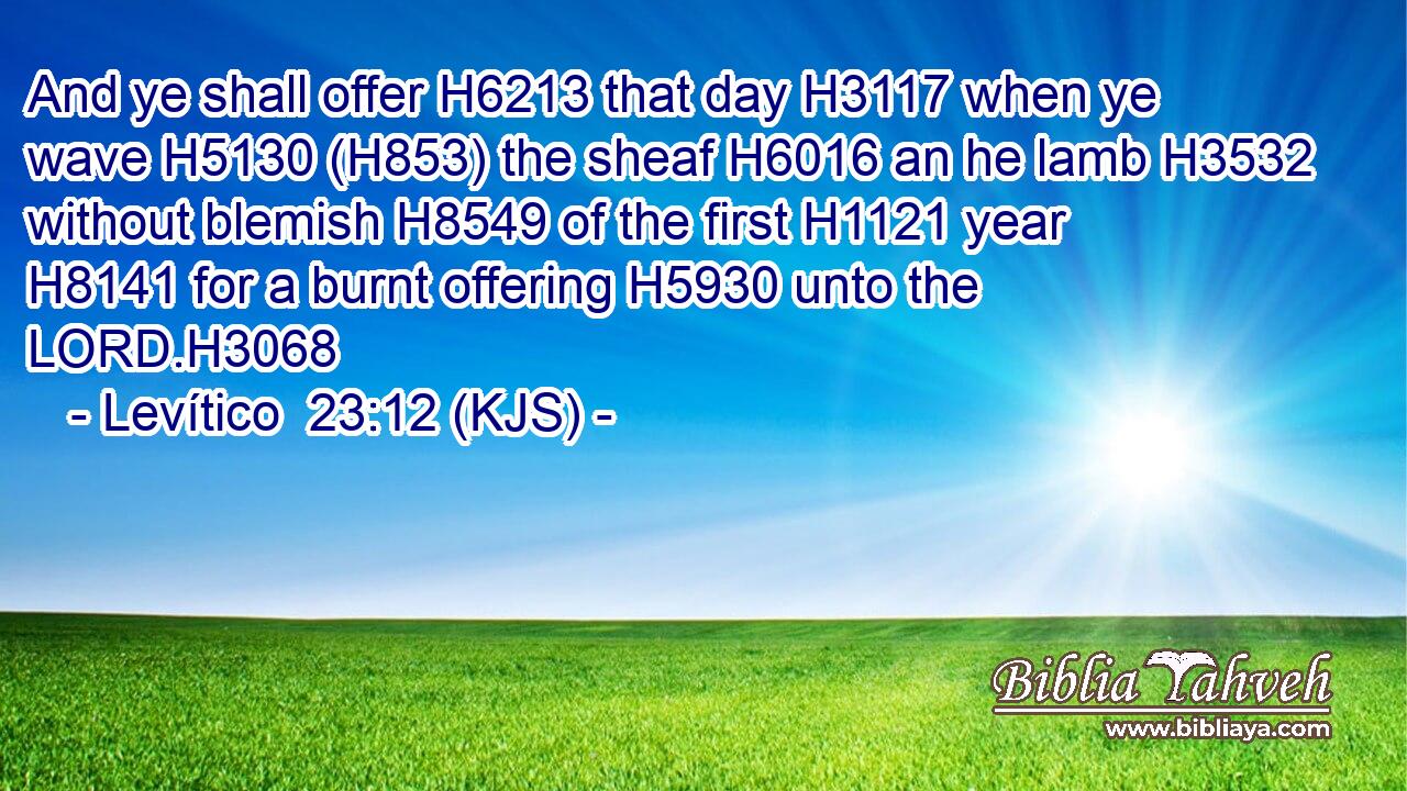 And ye shall offer H6213 that day H3117 when ye wave H5130 (H853) the sheaf H6016 an he lamb H3532 without blemish H8549 of the first H1121 year H8141 for a burnt offering H5930 unto the LORD.H3068