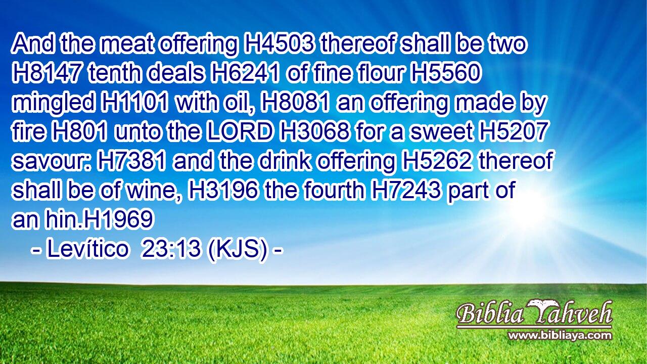 And the meat offering H4503 thereof shall be two H8147 tenth deals H6241 of fine flour H5560 mingled H1101 with oil, H8081 an offering made by fire H801 unto the LORD H3068 for a sweet H5207 savour: H7381 and the drink offering H5262 thereof shall be of wine, H3196 the fourth H7243 part of an hin.H1969
