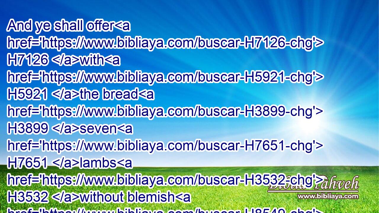 And ye shall offer H7126 with H5921 the bread H3899 seven H7651 lambs H3532 without blemish H8549 of the first H1121 year, H8141 and one H259 young H1121  H1241 bullock, H6499 and two H8147 rams: H352 they shall be H1961 for a burnt offering H5930 unto the LORD, H3068 with their meat offering, H4503 and their drink offerings, H5262 even an offering made by fire, H801 of sweet H5207 savour H7381 unto the LORD.H3068