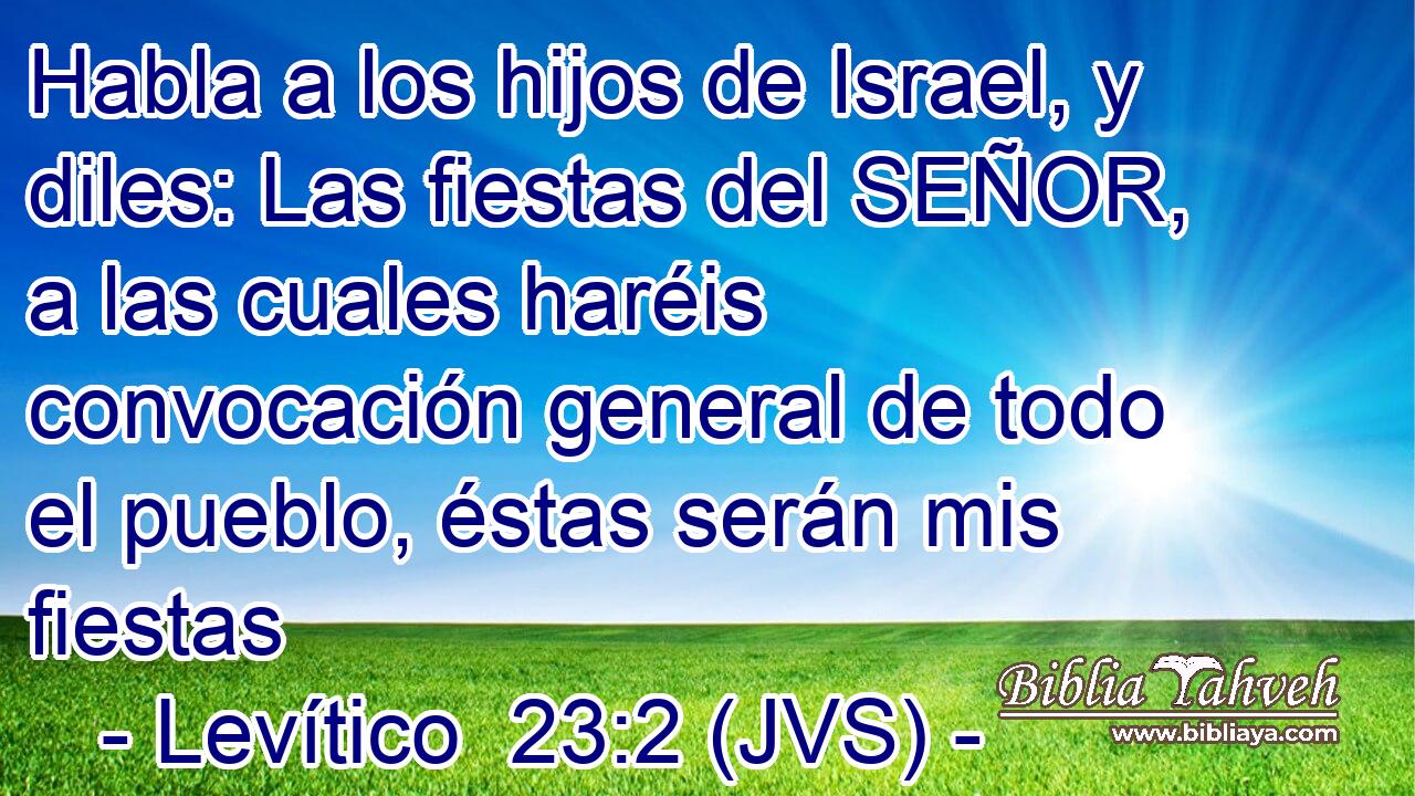 Habla a los hijos de Israel, y diles: Las fiestas del SEÑOR, a las cuales haréis convocación general de todo el pueblo, éstas serán mis fiestas