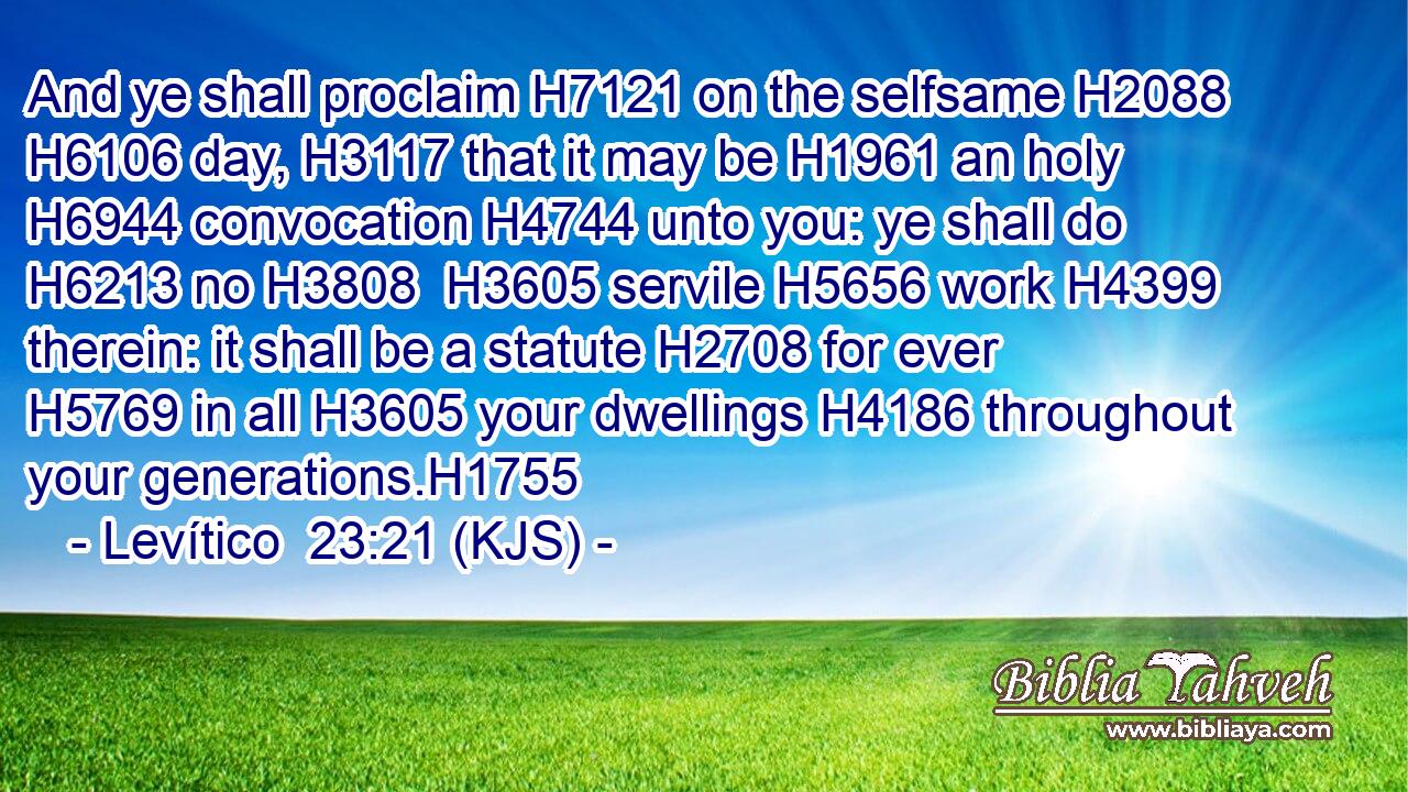 And ye shall proclaim H7121 on the selfsame H2088  H6106 day, H3117 that it may be H1961 an holy H6944 convocation H4744 unto you: ye shall do H6213 no H3808  H3605 servile H5656 work H4399 therein: it shall be a statute H2708 for ever H5769 in all H3605 your dwellings H4186 throughout your generations.H1755