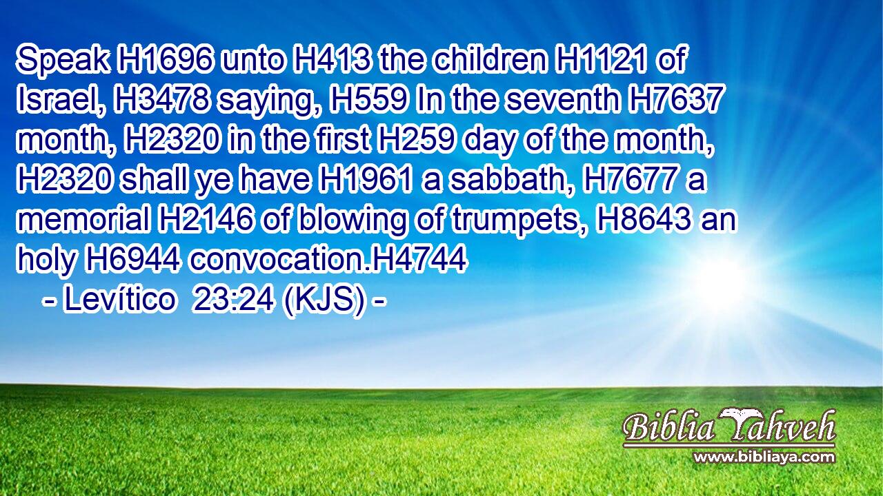Speak H1696 unto H413 the children H1121 of Israel, H3478 saying, H559 In the seventh H7637 month, H2320 in the first H259 day of the month, H2320 shall ye have H1961 a sabbath, H7677 a memorial H2146 of blowing of trumpets, H8643 an holy H6944 convocation.H4744