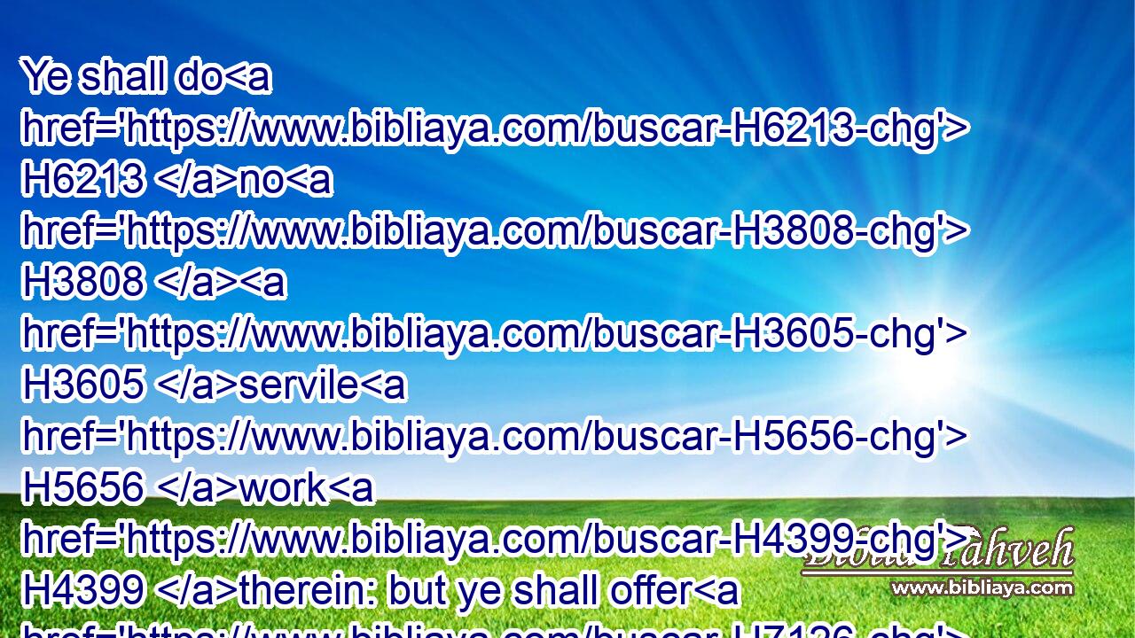 Ye shall do H6213 no H3808  H3605 servile H5656 work H4399 therein: but ye shall offer H7126 an offering made by fire H801 unto the LORD.H3068