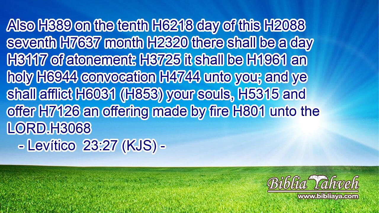 Also H389 on the tenth H6218 day of this H2088 seventh H7637 month H2320 there shall be a day H3117 of atonement: H3725 it shall be H1961 an holy H6944 convocation H4744 unto you; and ye shall afflict H6031 (H853) your souls, H5315 and offer H7126 an offering made by fire H801 unto the LORD.H3068