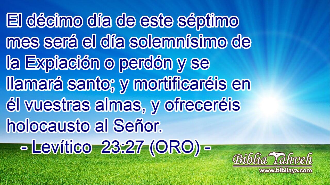  El décimo día de este séptimo mes será el día solemnísimo de la Expiación o perdón y se llamará santo; y mortificaréis en él vuestras almas, y ofreceréis holocausto al Señor. 