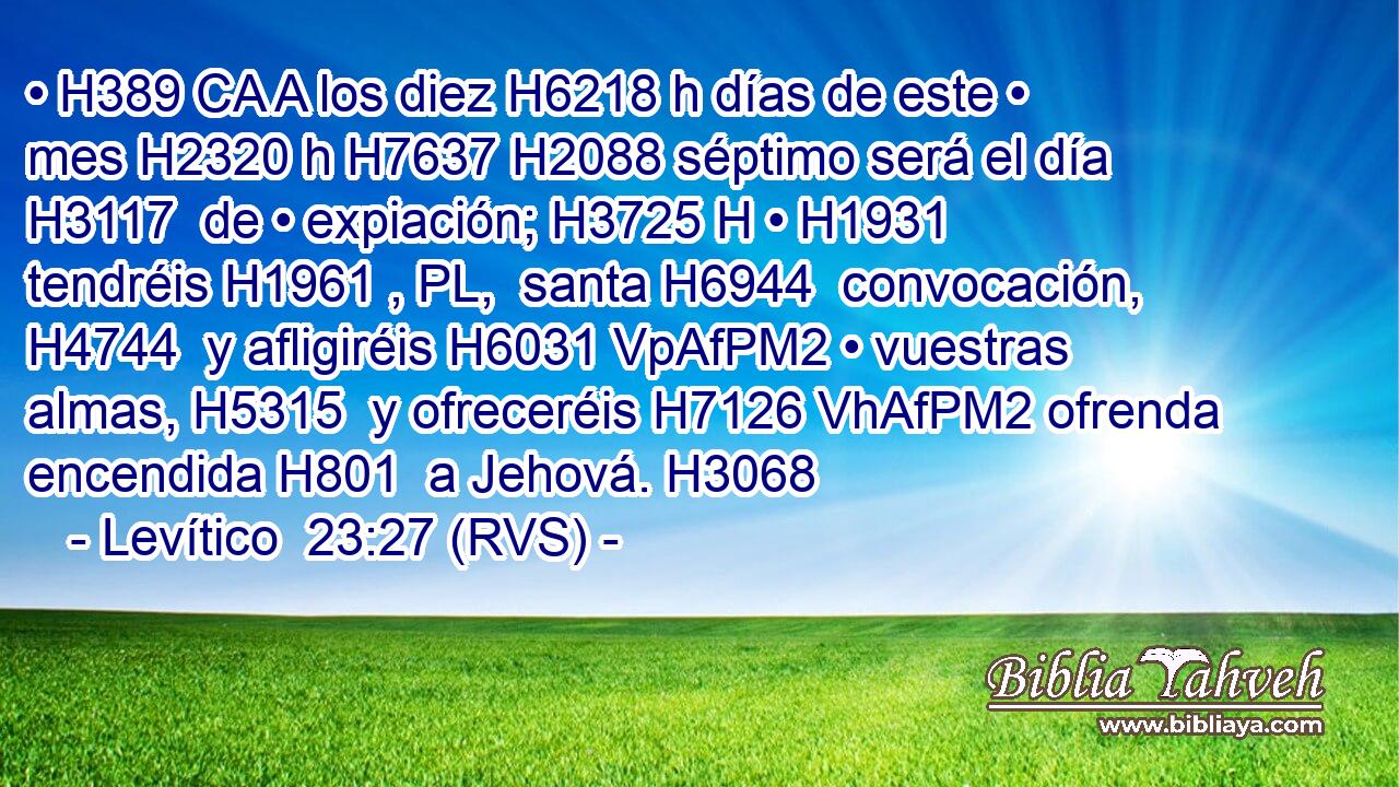 • H389 CA A los diez H6218 h días de este • mes H2320 h H7637 H2088 séptimo será el día H3117  de • expiación; H3725 H • H1931  tendréis H1961 , PL,  santa H6944  convocación, H4744  y afligiréis H6031 VpAfPM2 • vuestras almas, H5315  y ofreceréis H7126 VhAfPM2 ofrenda encendida H801  a Jehová. H3068  