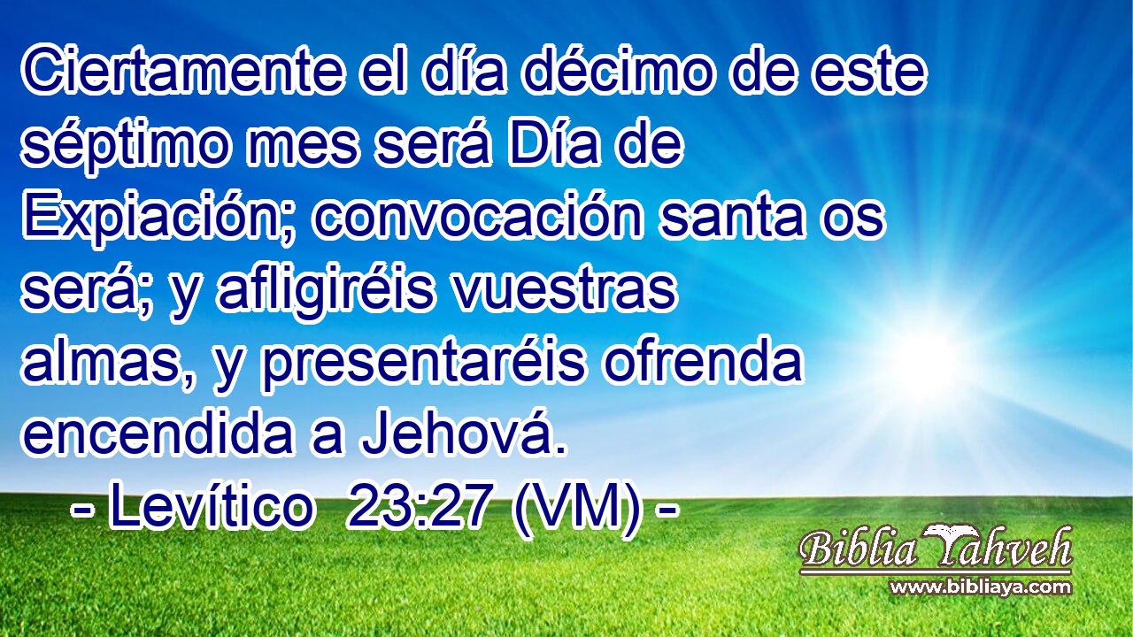  Ciertamente el día décimo de este séptimo mes será Día de Expiación; convocación santa os será; y afligiréis vuestras almas, y presentaréis ofrenda encendida a Jehová. 