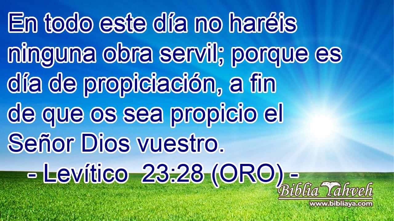  En todo este día no haréis ninguna obra servil; porque es día de propiciación, a fin de que os sea propicio el Señor Dios vuestro. 