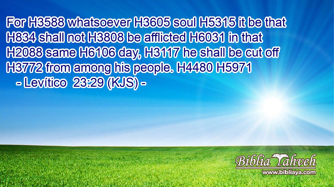 For H3588 whatsoever H3605 soul H5315 it be that H834 shall not H3808 be afflicted H6031 in that H2088 same H6106 day, H3117 he shall be cut off H3772 from among his people. H4480 H5971