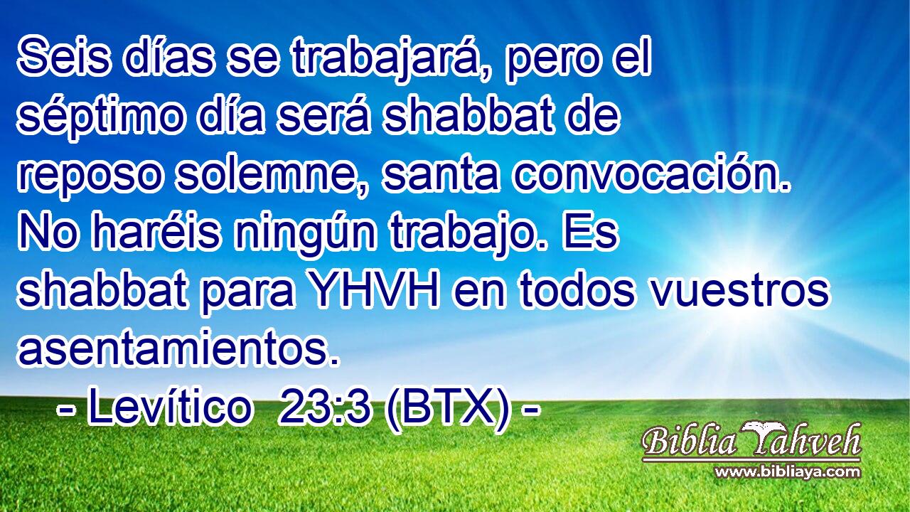 Seis días se trabajará, pero el séptimo día será shabbat de reposo solemne, santa convocación. No haréis ningún trabajo. Es shabbat para YHVH en todos vuestros asentamientos.