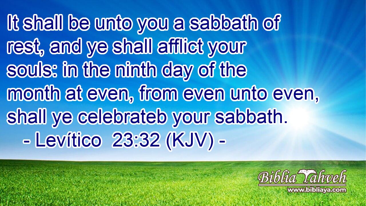 It shall be unto you a sabbath of rest, and ye shall afflict your souls: in the ninth day of the month at even, from even unto even, shall ye celebrateb your sabbath.