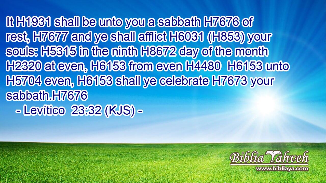 It H1931 shall be unto you a sabbath H7676 of rest, H7677 and ye shall afflict H6031 (H853) your souls: H5315 in the ninth H8672 day of the month H2320 at even, H6153 from even H4480  H6153 unto H5704 even, H6153 shall ye celebrate H7673 your sabbath.H7676