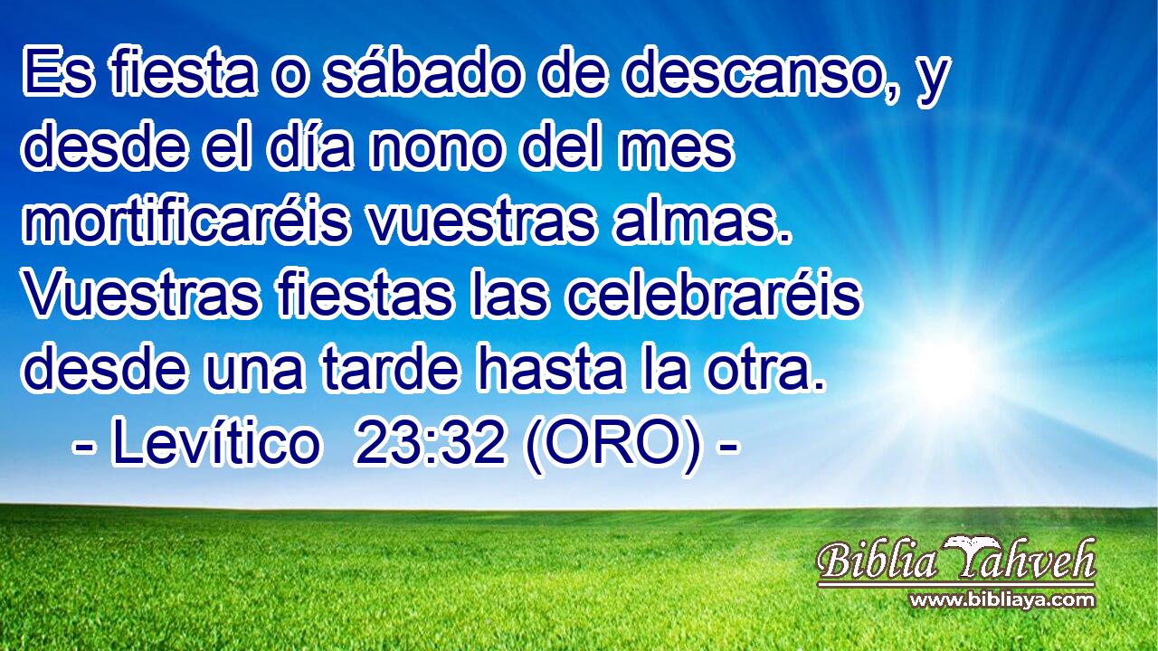  Es fiesta o sábado de descanso, y desde el día nono del mes mortificaréis vuestras almas. Vuestras fiestas las celebraréis desde una tarde hasta la otra. 
