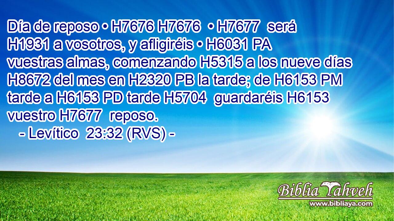 Día de reposo • H7676 H7676  • H7677  será H1931 a vosotros, y afligiréis • H6031 PA vuestras almas, comenzando H5315 a los nueve días H8672 del mes en H2320 PB la tarde; de H6153 PM tarde a H6153 PD tarde H5704  guardaréis H6153  vuestro H7677  reposo. 