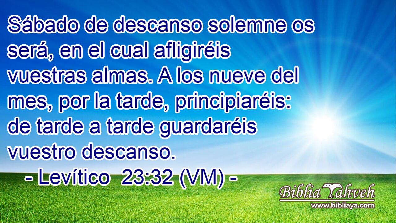  Sábado de descanso solemne os será, en el cual afligiréis vuestras almas. A los nueve del mes, por la tarde, principiaréis: de tarde a tarde guardaréis vuestro descanso. 