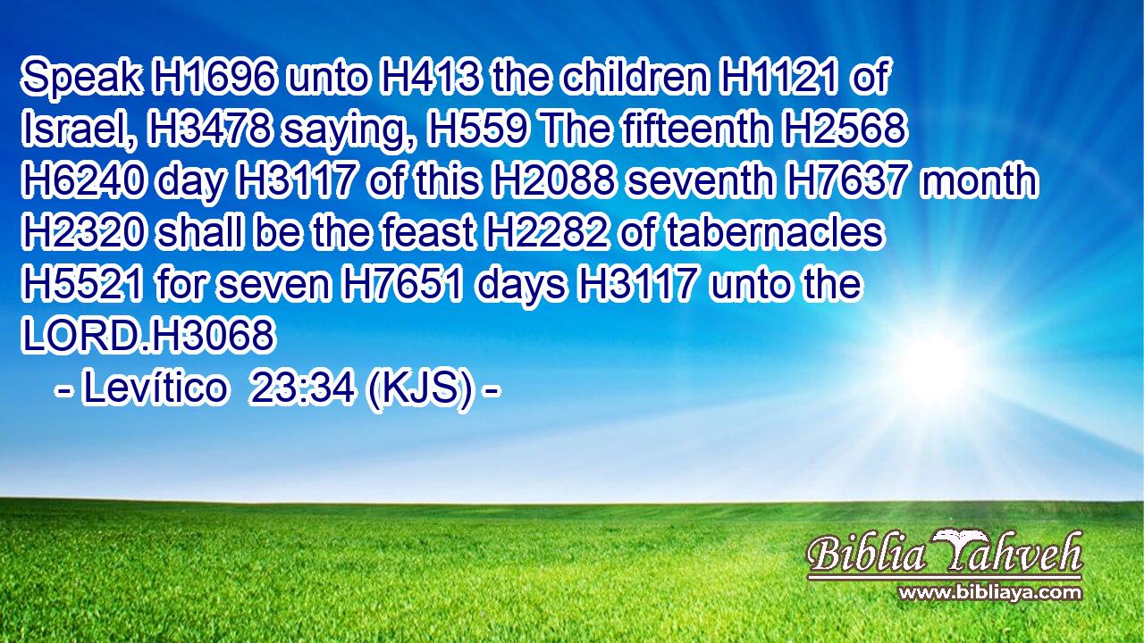 Speak H1696 unto H413 the children H1121 of Israel, H3478 saying, H559 The fifteenth H2568  H6240 day H3117 of this H2088 seventh H7637 month H2320 shall be the feast H2282 of tabernacles H5521 for seven H7651 days H3117 unto the LORD.H3068