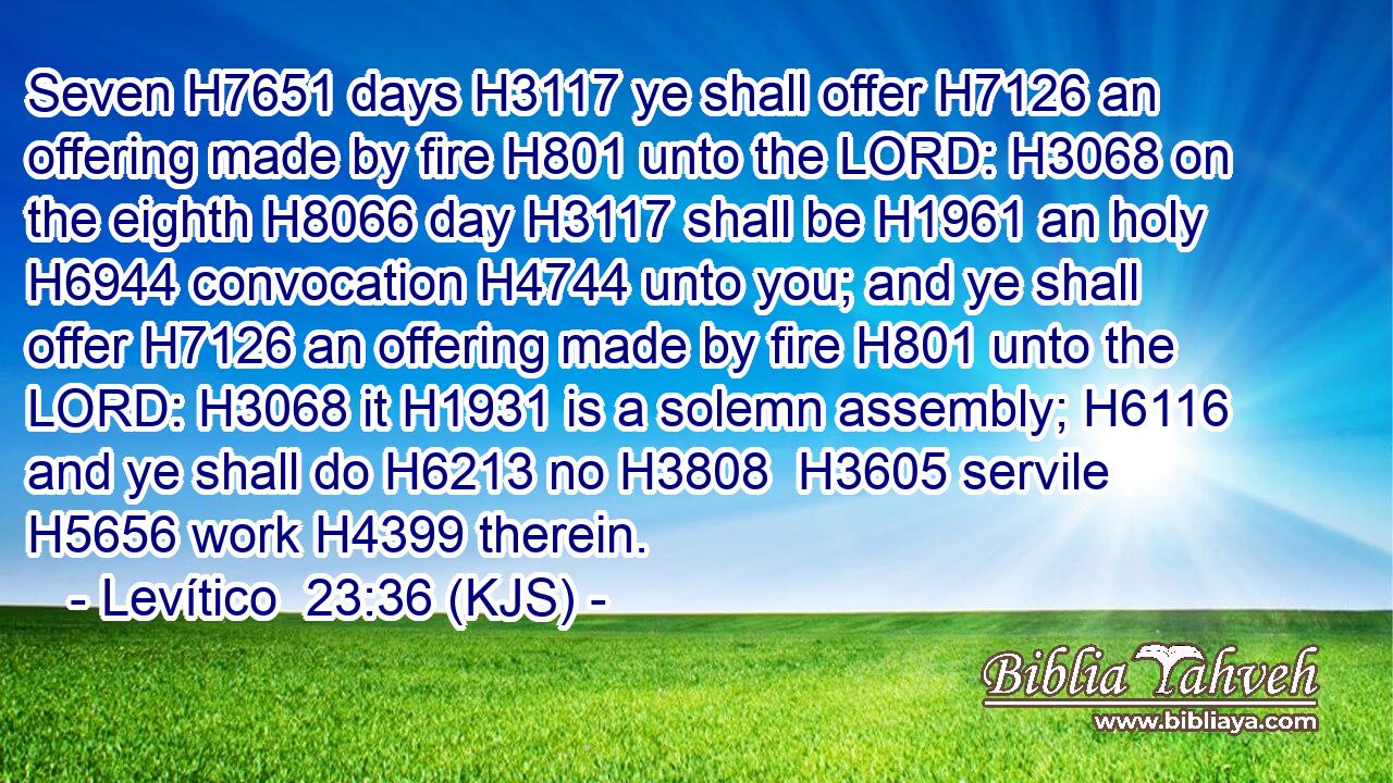 Seven H7651 days H3117 ye shall offer H7126 an offering made by fire H801 unto the LORD: H3068 on the eighth H8066 day H3117 shall be H1961 an holy H6944 convocation H4744 unto you; and ye shall offer H7126 an offering made by fire H801 unto the LORD: H3068 it H1931 is a solemn assembly; H6116 and ye shall do H6213 no H3808  H3605 servile H5656 work H4399 therein.