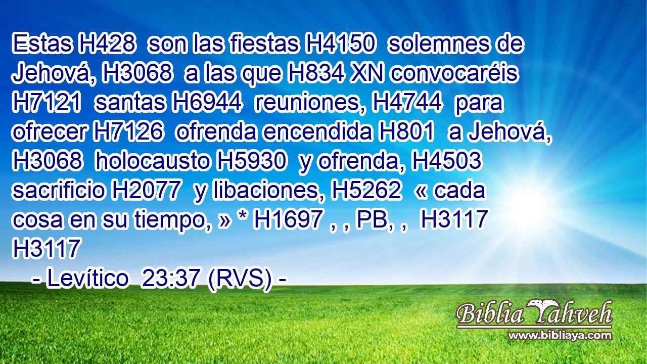 Estas H428  son las fiestas H4150  solemnes de Jehová, H3068  a las que H834 XN convocaréis H7121  santas H6944  reuniones, H4744  para ofrecer H7126  ofrenda encendida H801  a Jehová, H3068  holocausto H5930  y ofrenda, H4503  sacrificio H2077  y libaciones, H5262  « cada cosa en su tiempo, » * H1697 , , PB, ,  H3117 H3117 