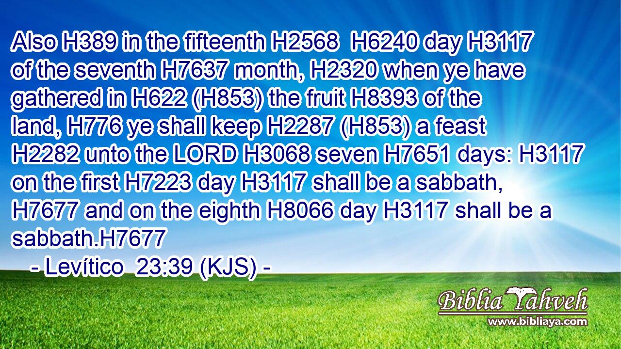 Also H389 in the fifteenth H2568  H6240 day H3117 of the seventh H7637 month, H2320 when ye have gathered in H622 (H853) the fruit H8393 of the land, H776 ye shall keep H2287 (H853) a feast H2282 unto the LORD H3068 seven H7651 days: H3117 on the first H7223 day H3117 shall be a sabbath, H7677 and on the eighth H8066 day H3117 shall be a sabbath.H7677