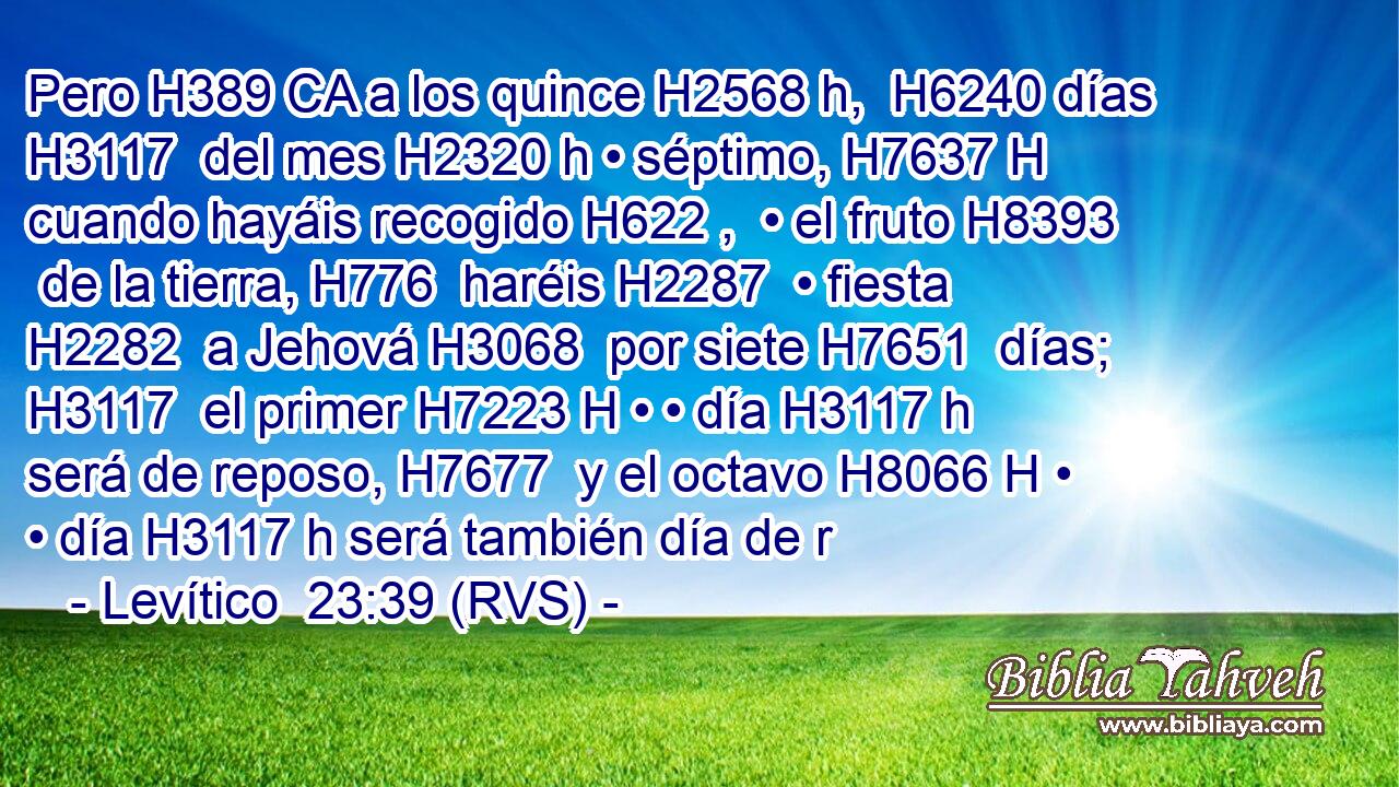 Pero H389 CA a los quince H2568 h,  H6240 días H3117  del mes H2320 h • séptimo, H7637 H cuando hayáis recogido H622 ,  • el fruto H8393  de la tierra, H776  haréis H2287  • fiesta H2282  a Jehová H3068  por siete H7651  días; H3117  el primer H7223 H • • día H3117 h será de reposo, H7677  y el octavo H8066 H • • día H3117 h será también día de r