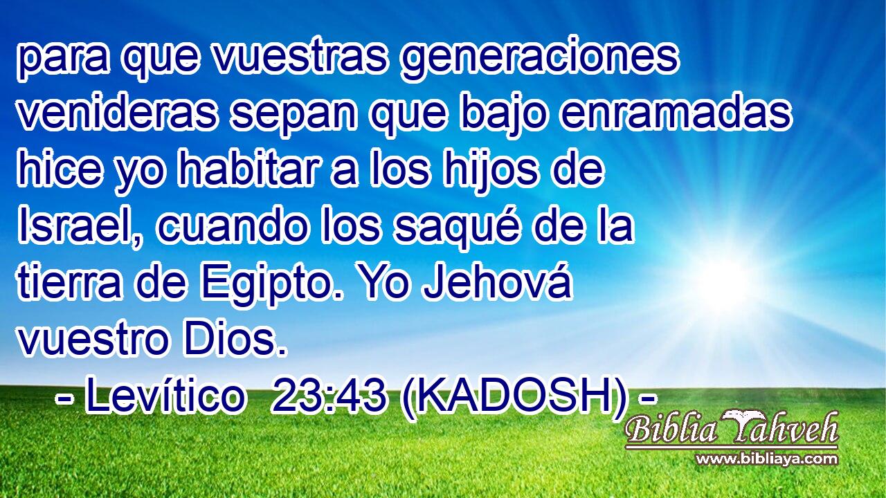  para que vuestras generaciones venideras sepan que bajo enramadas hice yo habitar a los hijos de Israel, cuando los saqué de la tierra de Egipto. Yo Jehová vuestro Dios. 