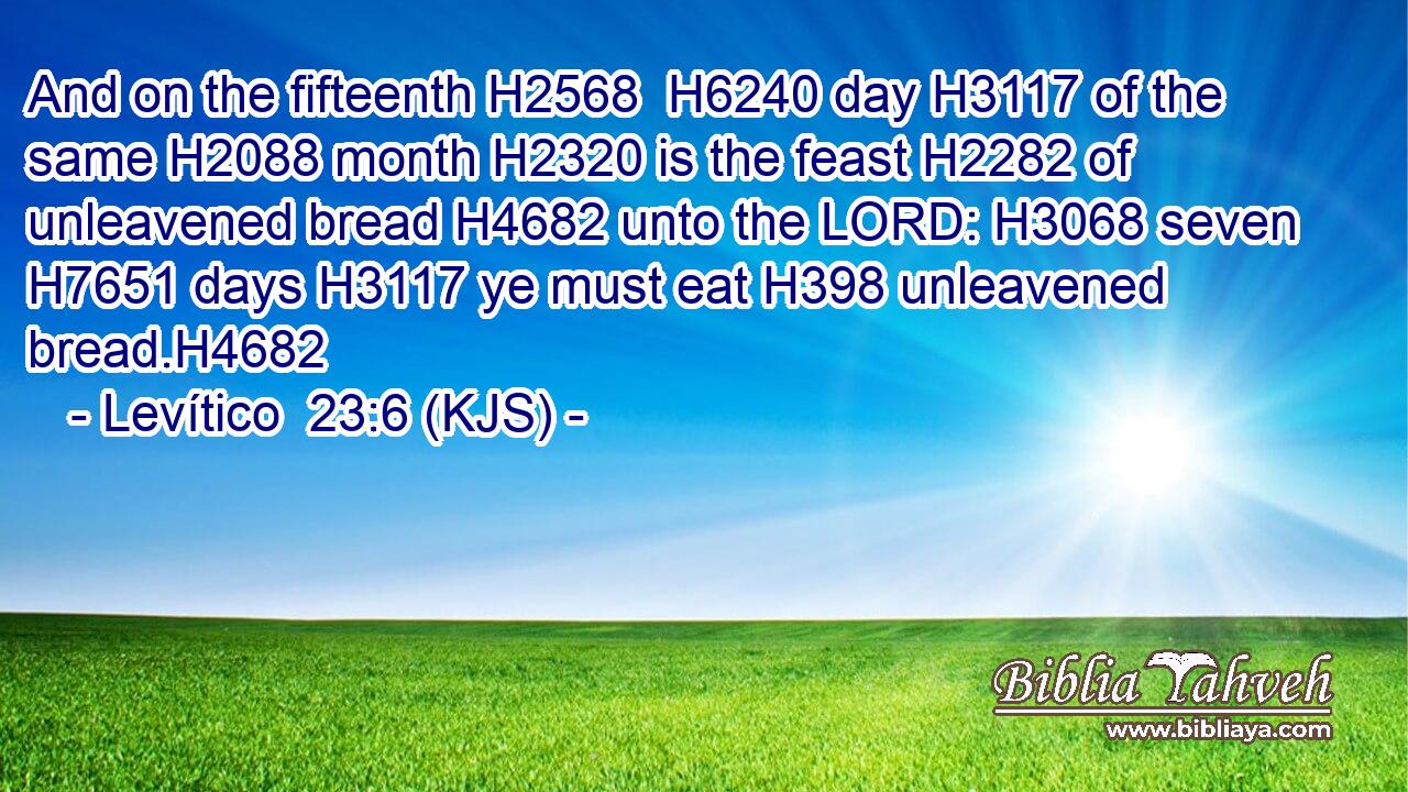 And on the fifteenth H2568  H6240 day H3117 of the same H2088 month H2320 is the feast H2282 of unleavened bread H4682 unto the LORD: H3068 seven H7651 days H3117 ye must eat H398 unleavened bread.H4682
