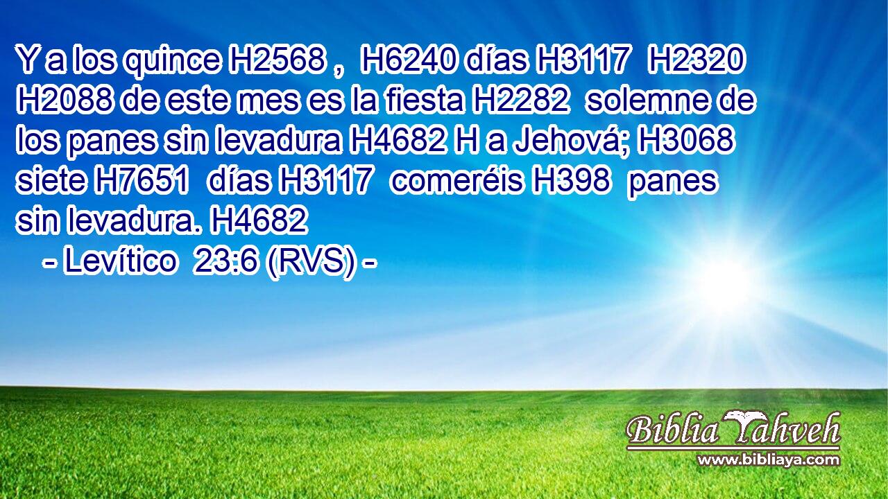 Y a los quince H2568 ,  H6240 días H3117  H2320 H2088 de este mes es la fiesta H2282  solemne de los panes sin levadura H4682 H a Jehová; H3068  siete H7651  días H3117  comeréis H398  panes sin levadura. H4682  