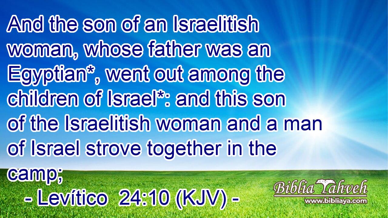 And the son of an Israelitish woman, whose father was an Egyptian*, went out among the children of Israel*: and this son of the Israelitish woman and a man of Israel strove together in the camp;