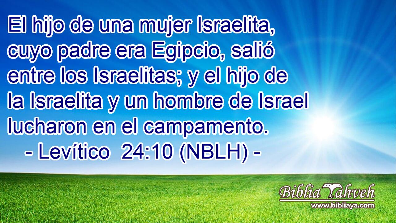  El hijo de una mujer Israelita, cuyo padre era Egipcio, salió entre los Israelitas; y el hijo de la Israelita y un hombre de Israel lucharon en el campamento. 