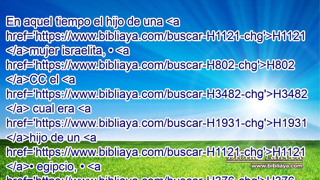 En aquel tiempo el hijo de una H1121 mujer israelita, • H802 CC el H3482  cual era H1931 hijo de un H1121 • egipcio, • H376 Cc salió H4713  entre • H3318 PT los hijos H8432  de Israel; H1121  y el H3478 hijo de la H1121 XD israelita y un H3482 hombre de Israel H376 XD, H riñeron en el H5327 XD H4264 campamento. 